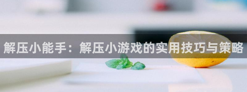 杏悦娱乐代理注册地址：解压小能手：解压小游戏的实用技巧与策略