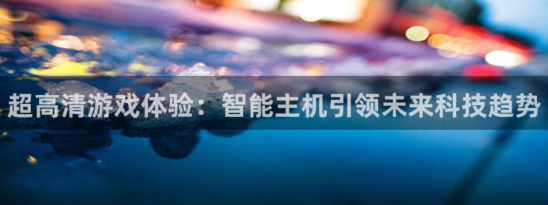 杏悦总代理：超高清游戏体验：智能主机引领未来科技趋势